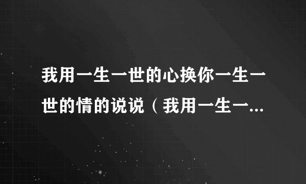 我用一生一世的心换你一生一世的情的说说（我用一生一世的心）