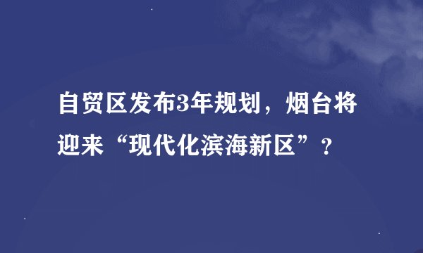 自贸区发布3年规划，烟台将迎来“现代化滨海新区”？