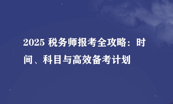 2025 税务师报考全攻略：时间、科目与高效备考计划