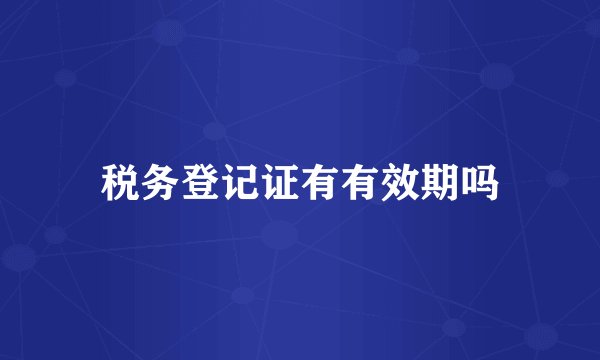 税务登记证有有效期吗
