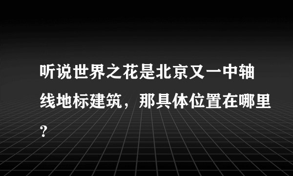 听说世界之花是北京又一中轴线地标建筑，那具体位置在哪里？