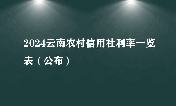 2024云南农村信用社利率一览表（公布）