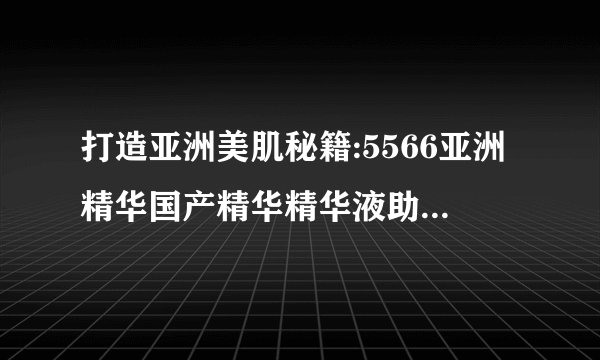 打造亚洲美肌秘籍:5566亚洲精华国产精华精华液助您焕发光彩!