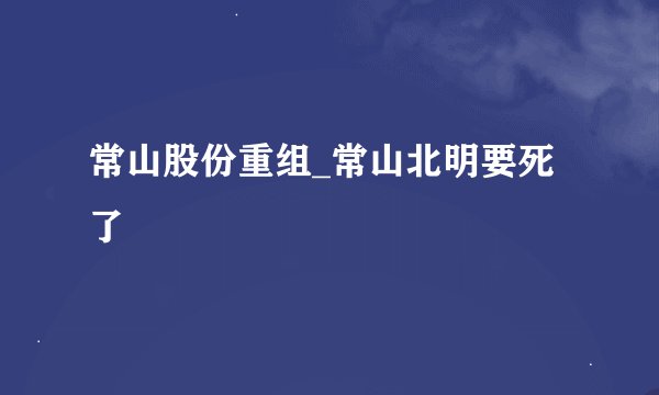 常山股份重组_常山北明要死了