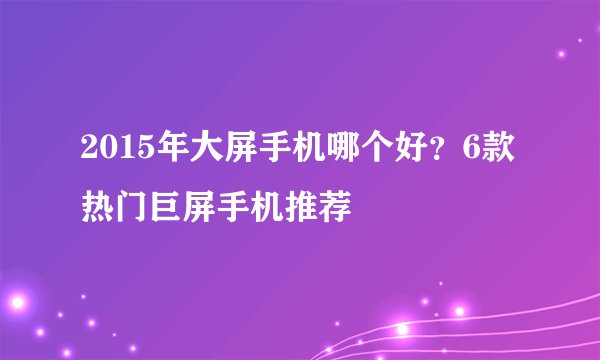2015年大屏手机哪个好？6款热门巨屏手机推荐