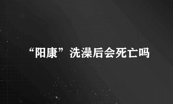 “阳康”洗澡后会死亡吗