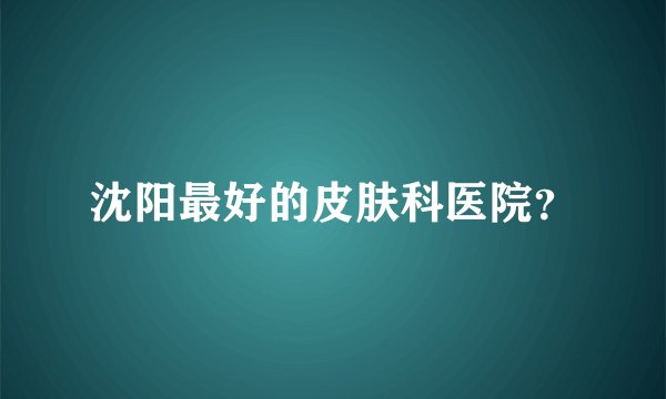 沈阳最好的皮肤科医院？