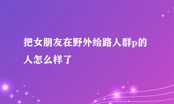 把女朋友在野外给路人群p的人怎么样了