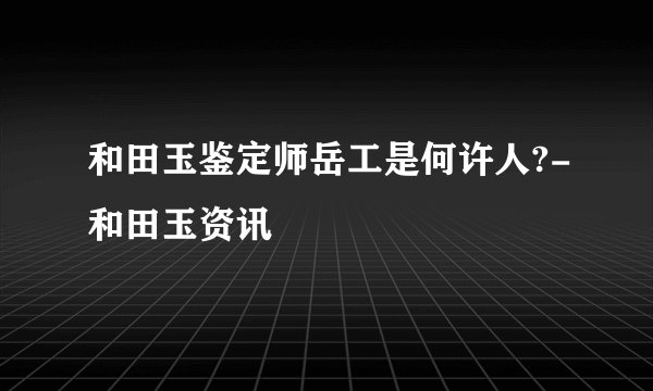 和田玉鉴定师岳工是何许人?-和田玉资讯