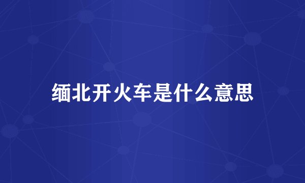 缅北开火车是什么意思