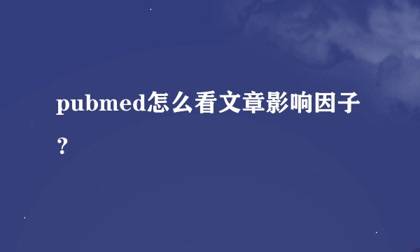 pubmed怎么看文章影响因子？