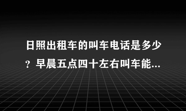 日照出租车的叫车电话是多少？早晨五点四十左右叫车能交来吗？
