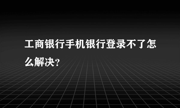 工商银行手机银行登录不了怎么解决？