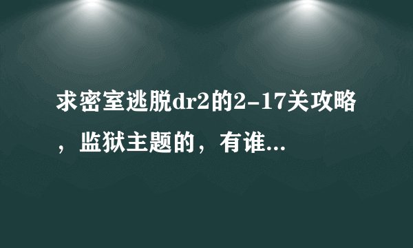 求密室逃脱dr2的2-17关攻略，监狱主题的，有谁玩出了~只求一颗星也行.