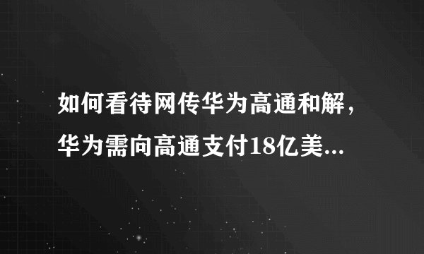 如何看待网传华为高通和解，华为需向高通支付18亿美元专利费？
