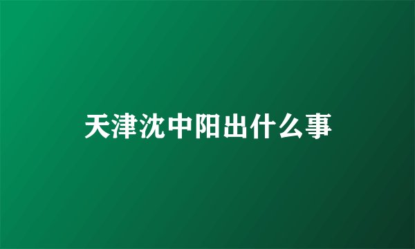 天津沈中阳出什么事
