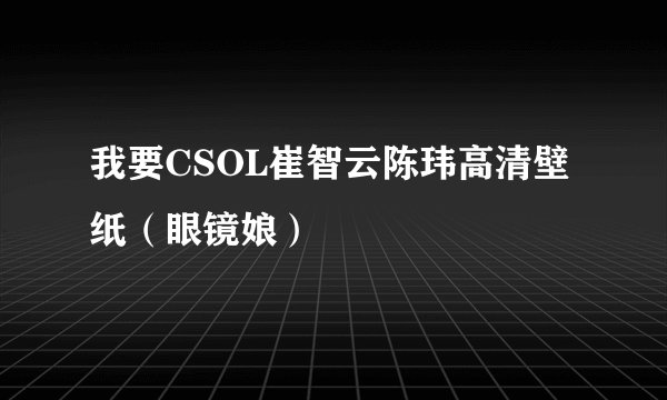 我要CSOL崔智云陈玮高清壁纸（眼镜娘）
