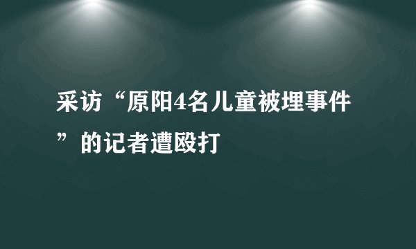 采访“原阳4名儿童被埋事件”的记者遭殴打
