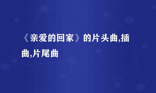 《亲爱的回家》的片头曲,插曲,片尾曲