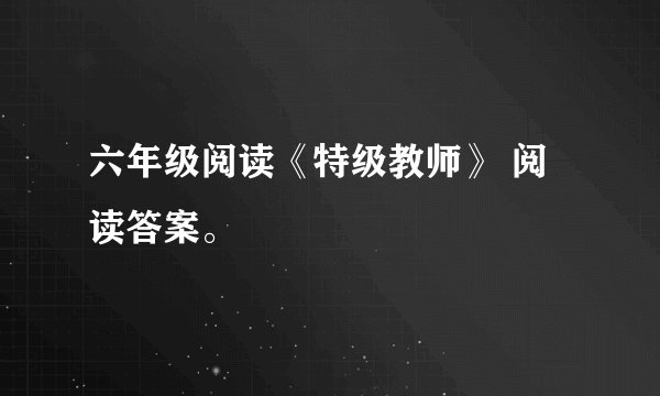 六年级阅读《特级教师》 阅读答案。