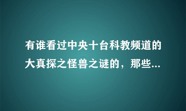 有谁看过中央十台科教频道的大真探之怪兽之谜的，那些捕做到的怪兽录像是真的吗?