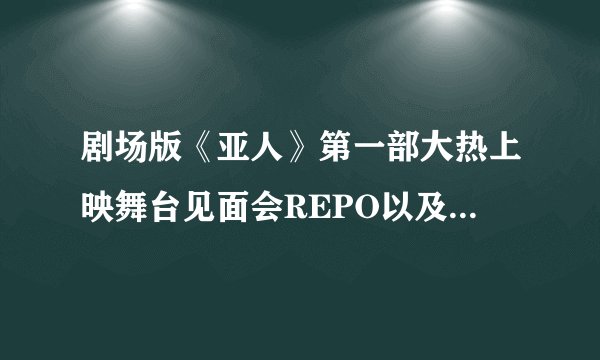 剧场版《亚人》第一部大热上映舞台见面会REPO以及电影剧透