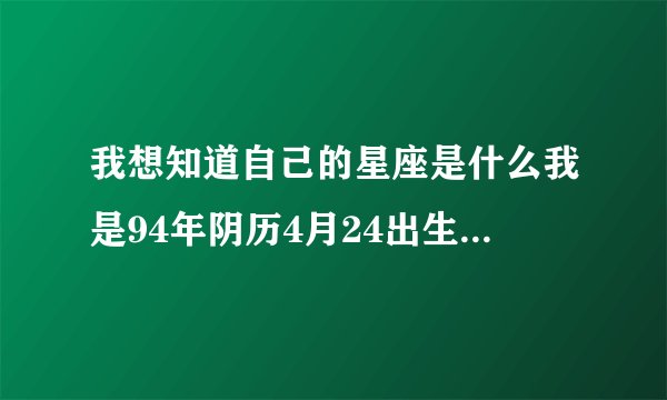 我想知道自己的星座是什么我是94年阴历4月24出生的谁能告诉我我是什么星座的丫!!!谢谢各位哥哥姐姐了~~~