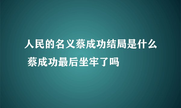 人民的名义蔡成功结局是什么 蔡成功最后坐牢了吗