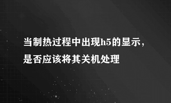 当制热过程中出现h5的显示，是否应该将其关机处理