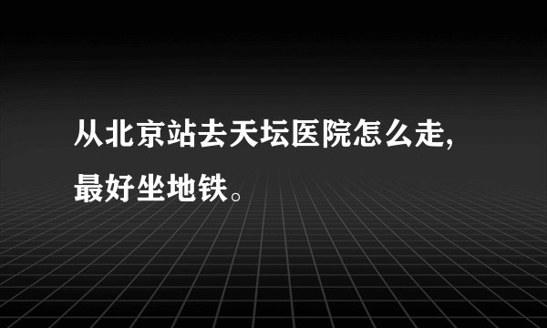 从北京站去天坛医院怎么走,最好坐地铁。
