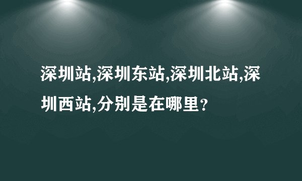 深圳站,深圳东站,深圳北站,深圳西站,分别是在哪里？