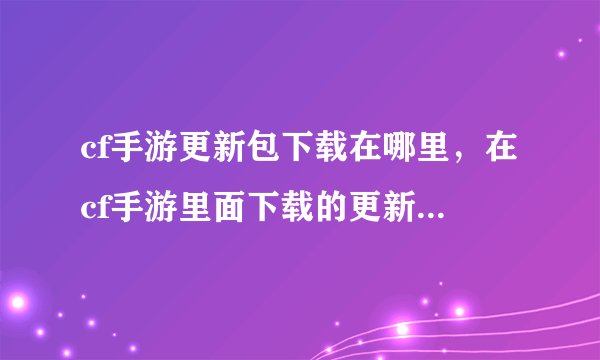 cf手游更新包下载在哪里，在cf手游里面下载的更新安装包在那里
