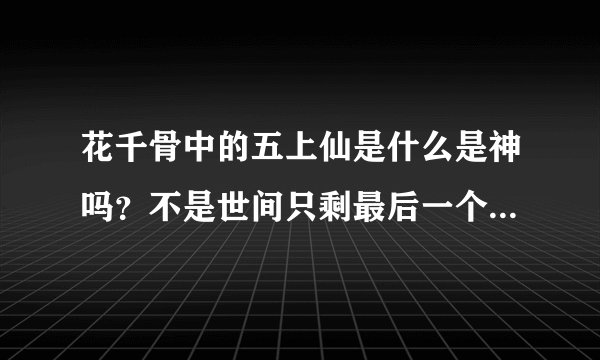 花千骨中的五上仙是什么是神吗？不是世间只剩最后一个神了吗？