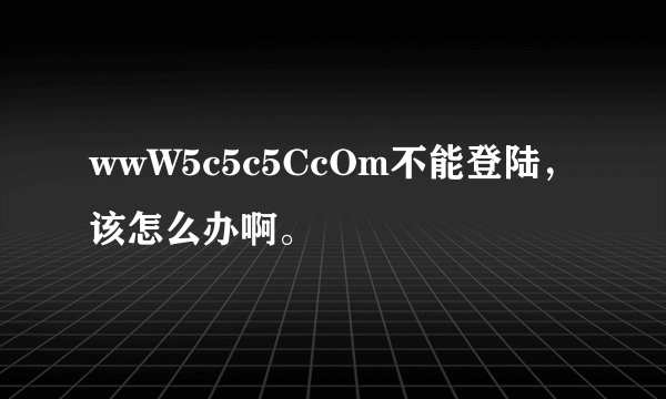 wwW5c5c5CcOm不能登陆，该怎么办啊。