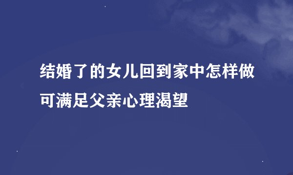结婚了的女儿回到家中怎样做可满足父亲心理渴望