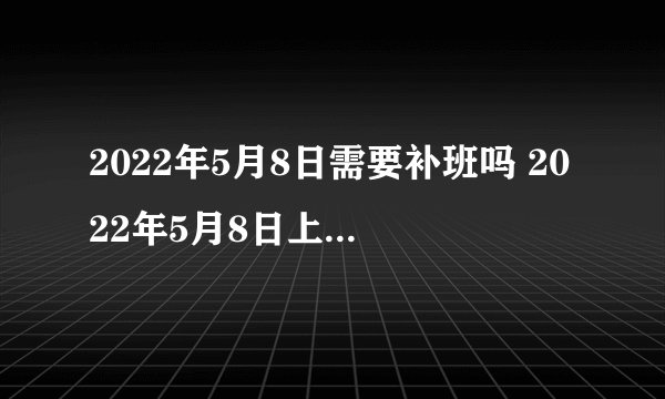 2022年5月8日需要补班吗 2022年5月8日上班还是休息