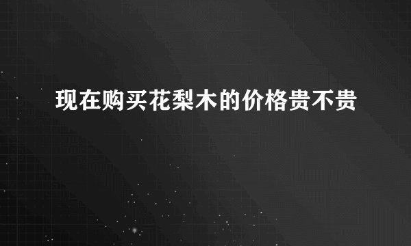 现在购买花梨木的价格贵不贵