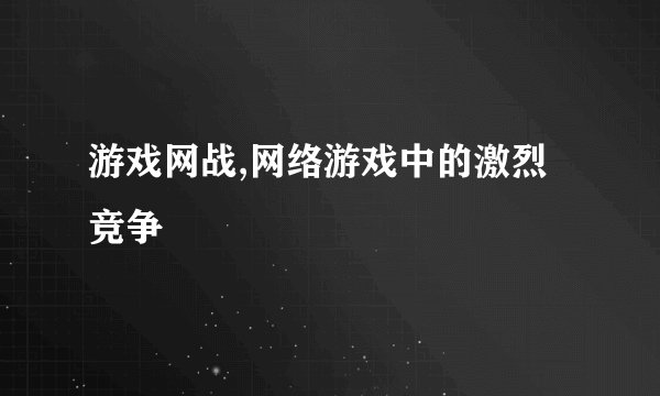 游戏网战,网络游戏中的激烈竞争
