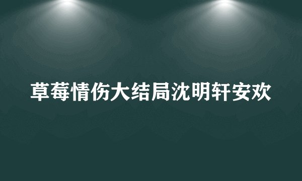 草莓情伤大结局沈明轩安欢