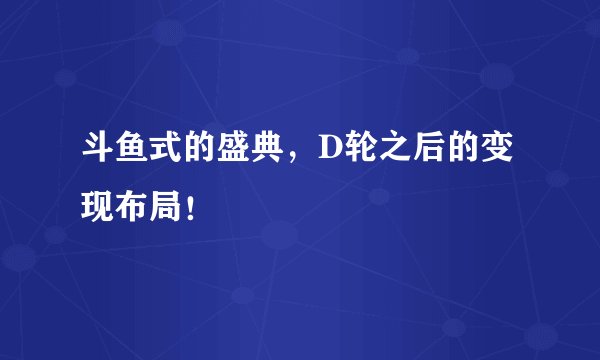 斗鱼式的盛典，D轮之后的变现布局！