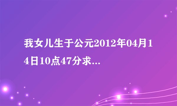 我女儿生于公元2012年04月14日10点47分求她的生辰八字及对应的五行,非常感谢.