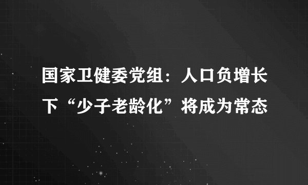国家卫健委党组：人口负增长下“少子老龄化”将成为常态