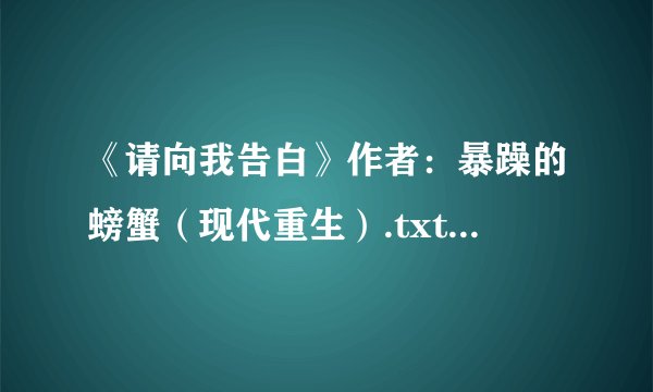 《请向我告白》作者：暴躁的螃蟹（现代重生）.txt最新章节/全集txt免费下载