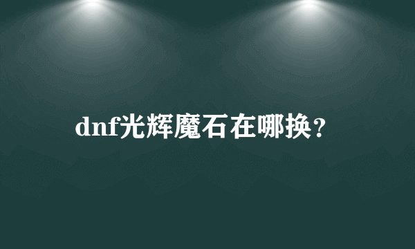 dnf光辉魔石在哪换？
