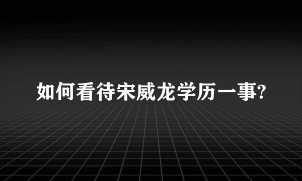 如何看待宋威龙学历一事?
