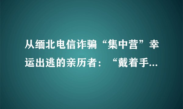 从缅北电信诈骗“集中营”幸运出逃的亲历者：“戴着手铐敲键盘，哭求不要嘎腰子”