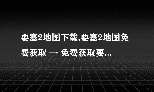 要塞2地图下载,要塞2地图免费获取 → 免费获取要塞2地图