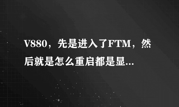 V880，先是进入了FTM，然后就是怎么重启都是显示FTM。后来尝试刷机，通过fastboot,手机能进入recovery了，