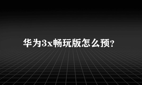 华为3x畅玩版怎么预?