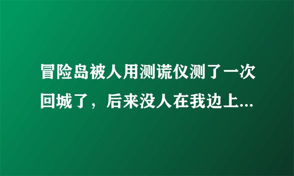 冒险岛被人用测谎仪测了一次回城了，后来没人在我边上我也会被测？？怎么回事？